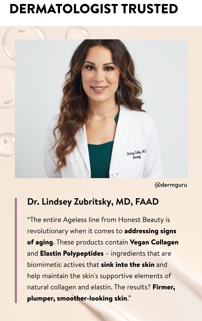 Dermatologist Trusted. Dr. Lindsey Zubritsky, MD, FAAD “The entire Ageless line from Honest Beauty is revolutionary when it comes to addressing signs of aging. These products contain Vegan Collagen and Elastin Polypeptides – ingredients that are biomimetic actives that sink into the skin and help maintain the skin's supportive elements of natural collagen and elastin. The results? Firmer, plumper, smoother-looking skin.”